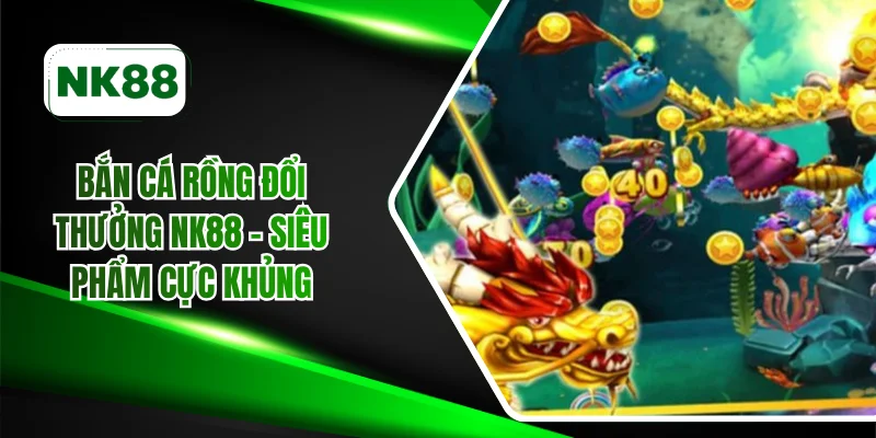 Bắn cá rồng đổi thưởng NK88